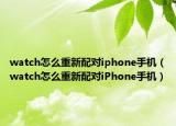 watch怎么重新配對iphone手機(jī)（watch怎么重新配對iPhone手機(jī)）