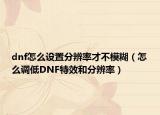 dnf怎么設(shè)置分辨率才不模糊（怎么調(diào)低DNF特效和分辨率）