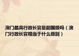 澳門最高行政長官是副國級嗎（澳門行政長官相當(dāng)于什么級別）