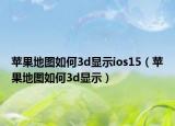 蘋果地圖如何3d顯示ios15（蘋果地圖如何3d顯示）