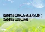 ?？禂z像頭默認(rèn)ip地址怎么看（海康攝像頭默認(rèn)密碼）