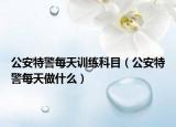 公安特警每天訓(xùn)練科目（公安特警每天做什么）