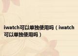 iwatch可以單獨(dú)使用嗎（iwatch可以單獨(dú)使用嗎）