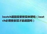 iwatch返回需要按實(shí)體鍵嗎（iwatch必須按表冠才能返回嗎）