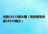 佳能18135鏡頭蓋（如何使用佳能18135鏡頭）
