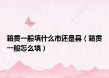 籍貫一般填什么市還是縣（籍貫一般怎么填）