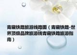 青藏鐵路旅游線路圖（青藏鐵路-世界頂級(jí)品牌旅游線青藏鐵路旅游指南）