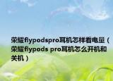榮耀flypodspro耳機(jī)怎樣看電量（榮耀flypods pro耳機(jī)怎么開機(jī)和關(guān)機(jī)）