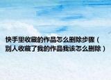 快手里收藏的作品怎么刪除步驟（別人收藏了我的作品我該怎么刪除）