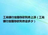 工商銀行定期存款利息上浮（工商銀行定期存款利息是多少）