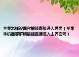 蘋果怎樣設(shè)面容解鎖直接進入界面（蘋果手機面容解鎖后能直接進入主界面嗎）