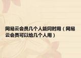 網(wǎng)易云會員幾個人能同時用（網(wǎng)易云會員可以給幾個人用）
