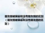 朋友圈被屏蔽和沒有朋友圈的區(qū)別（朋友圈被屏蔽和沒有朋友圈的區(qū)別）