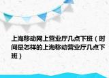 上海移動網(wǎng)上營業(yè)廳幾點下班（時間是怎樣的上海移動營業(yè)廳幾點下班）