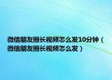 微信朋友圈長視頻怎么發(fā)10分鐘（微信朋友圈長視頻怎么發(fā)）