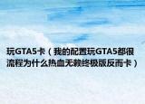 玩GTA5卡（我的配置玩GTA5都很流程為什么熱血無賴終極版反而卡）
