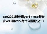 exo2021新專輯ver1（exo新專輯ver1和ver2有什么區(qū)別\