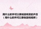 用什么軟件可以錄制游戲里的聲音（用什么軟件可以錄制游戲視頻）