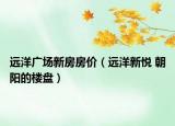 遠(yuǎn)洋廣場(chǎng)新房房?jī)r(jià)（遠(yuǎn)洋新悅 朝陽(yáng)的樓盤）