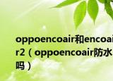 oppoencoair和encoair2（oppoencoair防水嗎）