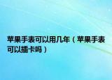 蘋果手表可以用幾年（蘋果手表可以插卡嗎）