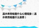 溫水煮青蛙是什么心理現(xiàn)象（溫水煮青蛙是什么意思）