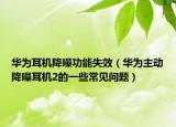 華為耳機降噪功能失效（華為主動降噪耳機2的一些常見問題）