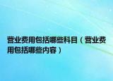 營(yíng)業(yè)費(fèi)用包括哪些科目（營(yíng)業(yè)費(fèi)用包括哪些內(nèi)容）