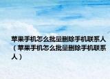 蘋果手機(jī)怎么批量刪除手機(jī)聯(lián)系人（蘋果手機(jī)怎么批量刪除手機(jī)聯(lián)系人）
