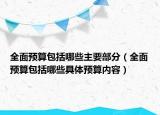 全面預(yù)算包括哪些主要部分（全面預(yù)算包括哪些具體預(yù)算內(nèi)容）