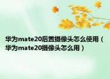華為mate20后置攝像頭怎么使用（華為mate20攝像頭怎么用）