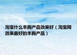 淘寶什么豐胸產(chǎn)品效果好（淘寶網(wǎng)效果最好的豐胸產(chǎn)品）