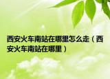 西安火車南站在哪里怎么走（西安火車南站在哪里）