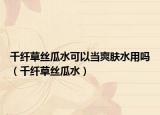 千纖草絲瓜水可以當(dāng)爽膚水用嗎（千纖草絲瓜水）