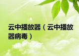云中播放器（云中播放器病毒）