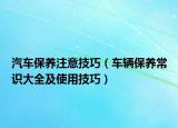 汽車保養(yǎng)注意技巧（車輛保養(yǎng)常識大全及使用技巧）