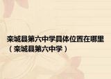 欒城縣第六中學(xué)具體位置在哪里（欒城縣第六中學(xué)）