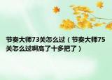節(jié)奏大師73關(guān)怎么過（節(jié)奏大師75關(guān)怎么過啊高了十多把了）