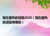 現(xiàn)在最熱的話題2020（現(xiàn)在最熱的話題有哪些）