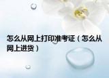 怎么從網(wǎng)上打印準(zhǔn)考證（怎么從網(wǎng)上進(jìn)貨）