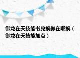 御龍?jiān)谔旒寄軙?shū)兌換券在哪換（御龍?jiān)谔旒寄芗狱c(diǎn)）