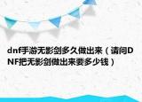 dnf手游無影劍多久做出來（請問DNF把無影劍做出來要多少錢）