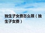 獨(dú)生子女費(fèi)怎么領(lǐng)（獨(dú)生子女費(fèi)）