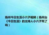 揚(yáng)州今日生活小六子視頻（揚(yáng)州臺(tái)《今日生活》的主持人小六子死了嗎）