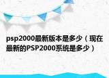 psp2000最新版本是多少（現(xiàn)在最新的PSP2000系統(tǒng)是多少）