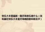 快樂大本營最新一期開場音樂是什么（張佑赫在快樂大本營開場唱的歌叫啥名字）