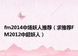fm2014中場(chǎng)妖人推薦（求推薦FM2012中超妖人）