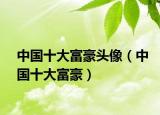 中國十大富豪頭像（中國十大富豪）
