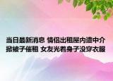 當(dāng)日最新消息 情侶出租屋內(nèi)遭中介掀被子催租 女友光著身子沒穿衣服