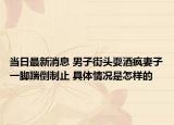 當(dāng)日最新消息 男子街頭耍酒瘋妻子一腳踹倒制止 具體情況是怎樣的